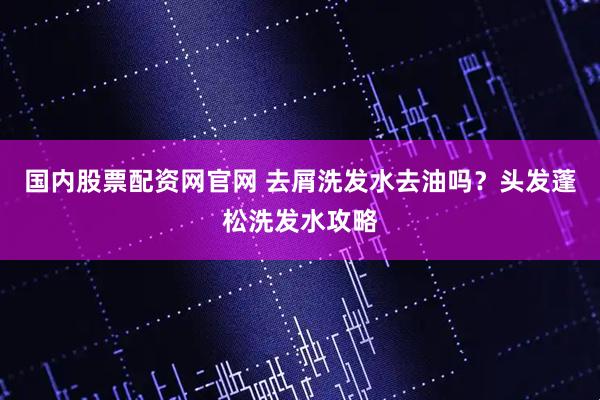 国内股票配资网官网 去屑洗发水去油吗？头发蓬松洗发水攻略