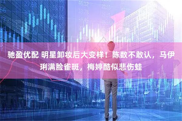 驰盈优配 明星卸妆后大变样！陈数不敢认，马伊琍满脸雀斑，梅婷酷似悲伤蛙