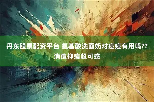 丹东股票配资平台 氨基酸洗面奶对痘痘有用吗??消痘抑痘超可感