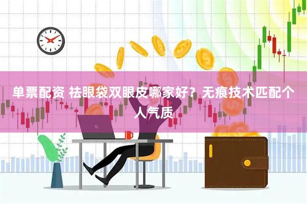 单票配资 祛眼袋双眼皮哪家好？无痕技术匹配个人气质