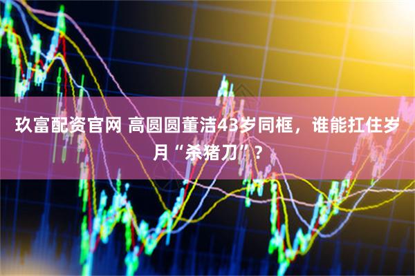 玖富配资官网 高圆圆董洁43岁同框，谁能扛住岁月“杀猪刀”？