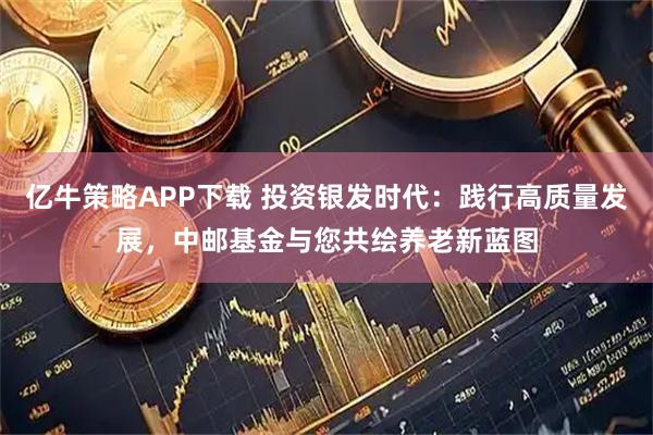亿牛策略APP下载 投资银发时代：践行高质量发展，中邮基金与您共绘养老新蓝图