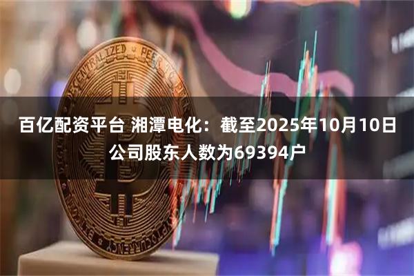 百亿配资平台 湘潭电化：截至2025年10月10日公司股东人数为69394户