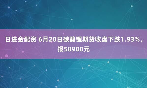 日进金配资 6月20日碳酸锂期货收盘下跌1.93%,报58900元