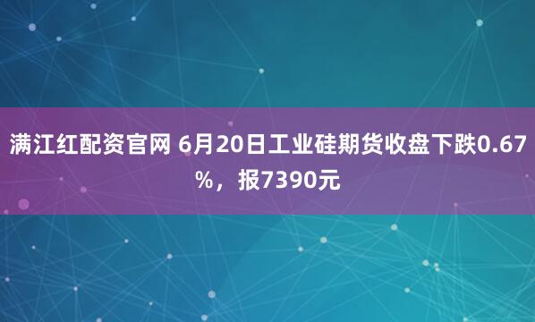 满江红配资官网 6月20日工业硅期货收盘下跌0.67%,报7390元
