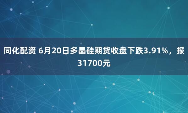 同化配资 6月20日多晶硅期货收盘下跌3.91%，报31700元