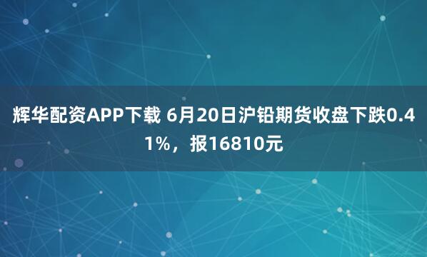 辉华配资APP下载 6月20日沪铅期货收盘下跌0.41%，报16810元