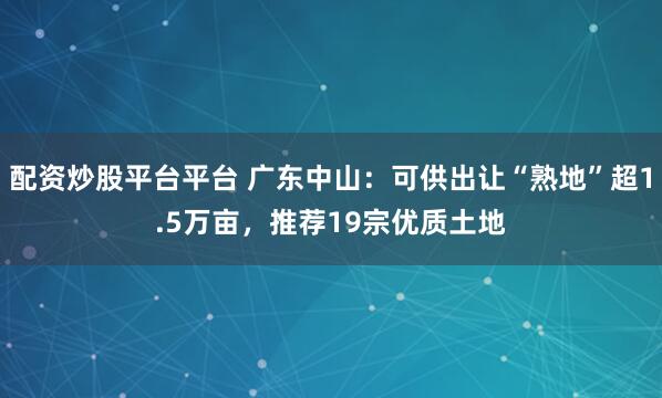 配资炒股平台平台 广东中山:可供出让“熟地”超1.5万亩,推荐19宗优质土地