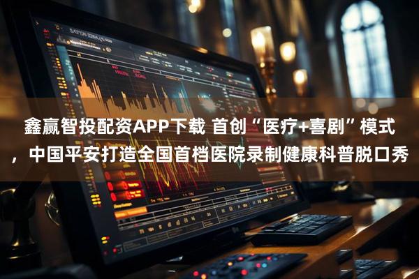 鑫赢智投配资APP下载 首创“医疗+喜剧”模式,中国平安打造全国首档医院录制健康科普脱口秀