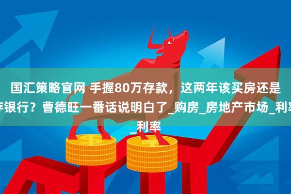 国汇策略官网 手握80万存款,这两年该买房还是存银行?曹德旺一番话说明白了_购房_房地产市场_利率