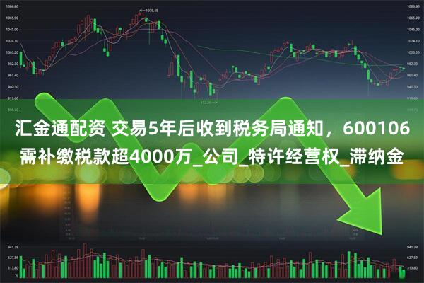 汇金通配资 交易5年后收到税务局通知,600106需补缴税款超4000万_公司_特许经营权_滞纳金