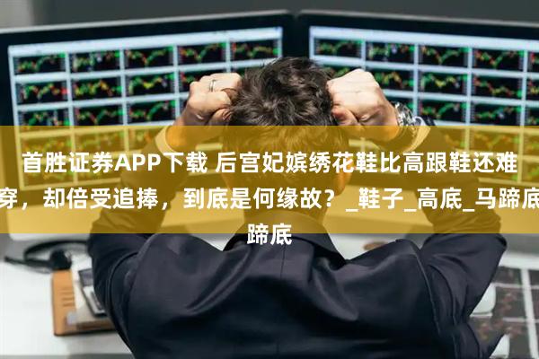 首胜证券APP下载 后宫妃嫔绣花鞋比高跟鞋还难穿，却倍受追捧，到底是何缘故？_鞋子_高底_马蹄底