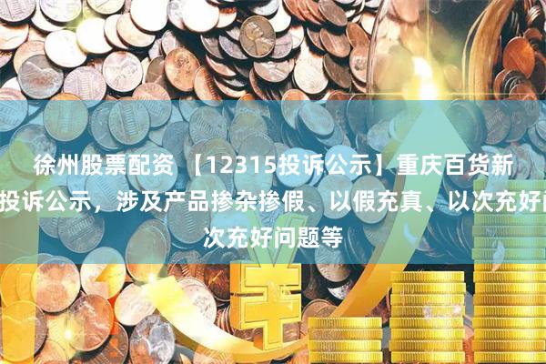 徐州股票配资 【12315投诉公示】重庆百货新增2件投诉公示，涉及产品掺杂掺假、以假充真、以次充好问题等