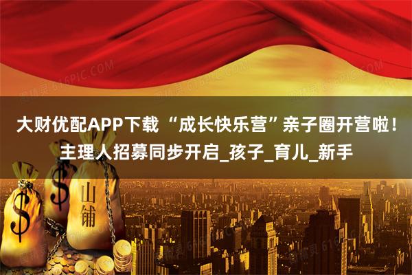 大财优配APP下载 “成长快乐营”亲子圈开营啦！主理人招募同步开启_孩子_育儿_新手