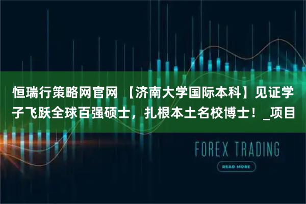 恒瑞行策略网官网 【济南大学国际本科】见证学子飞跃全球百强硕士，扎根本土名校博士！_项目