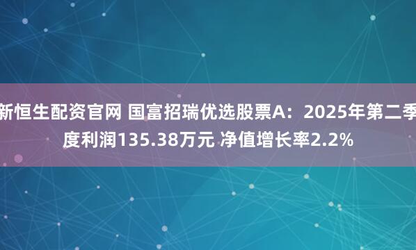 新恒生配资官网 国富招瑞优选股票A：2025年第二季度利润135.38万元 净值增长率2.2%