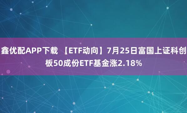 鑫优配APP下载 【ETF动向】7月25日富国上证科创板50成份ETF基金涨2.18%