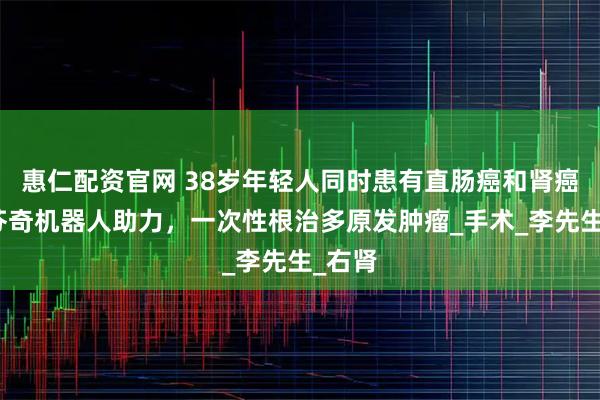 惠仁配资官网 38岁年轻人同时患有直肠癌和肾癌！达芬奇机器人助力，一次性根治多原发肿瘤_手术_李先生_右肾