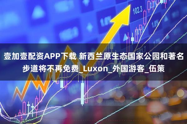 壹加壹配资APP下载 新西兰原生态国家公园和著名步道将不再免费_Luxon_外国游客_伍策