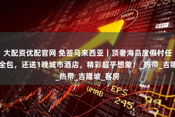 大配资优配官网 免签马来西亚|顶奢海岛度假村任选+三餐全包,还送1晚城市酒店,精彩超乎想象!_热带_吉隆坡_客房