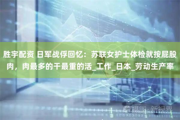 胜宇配资 日军战俘回忆：苏联女护士体检就按屁股肉，肉最多的干最重的活_工作_日本_劳动生产率