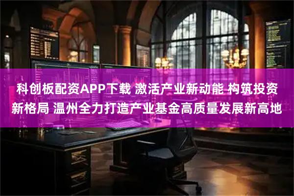 科创板配资APP下载 激活产业新动能 构筑投资新格局 温州全力打造产业基金高质量发展新高地
