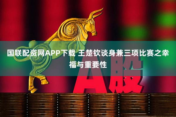 国联配资网APP下载 王楚钦谈身兼三项比赛之幸福与重要性