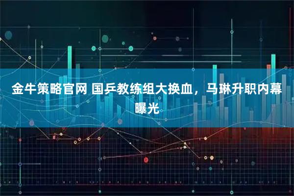 金牛策略官网 国乒教练组大换血,马琳升职内幕曝光
