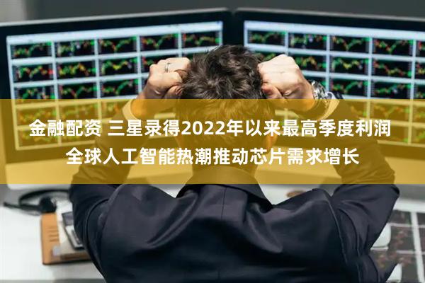 金融配资 三星录得2022年以来最高季度利润 全球人工智能热潮推动芯片需求增长