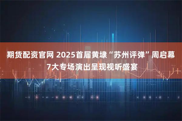 期货配资官网 2025首届黄埭“苏州评弹”周启幕 7大专场演出呈现视听盛宴