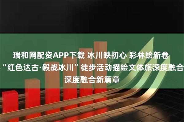 瑞和网配资APP下载 冰川映初心 彩林绘新卷 黑水县“红色达古·毅战冰川”徒步活动描绘文体旅深度融合新篇章