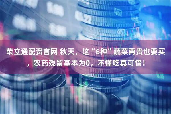 荣立通配资官网 秋天,这“6种”蔬菜再贵也要买,农药残留基本为0,不懂吃真可惜!