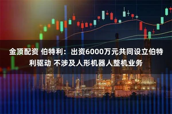 金顶配资 伯特利：出资6000万元共同设立伯特利驱动 不涉及人形机器人整机业务