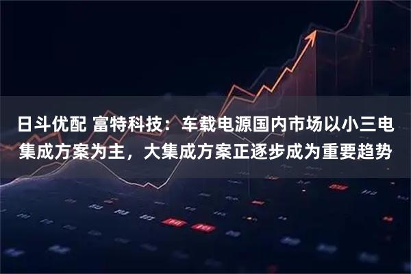 日斗优配 富特科技：车载电源国内市场以小三电集成方案为主，大集成方案正逐步成为重要趋势