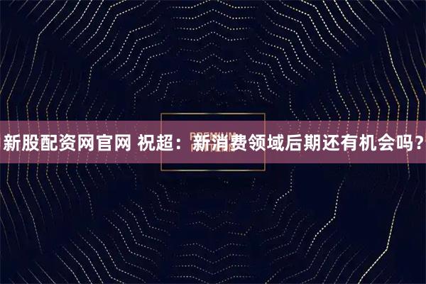 新股配资网官网 祝超：新消费领域后期还有机会吗？