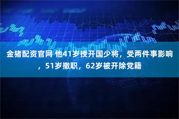 金猪配资官网 他41岁授开国少将，受两件事影响，51岁撤职，62岁被开除党籍