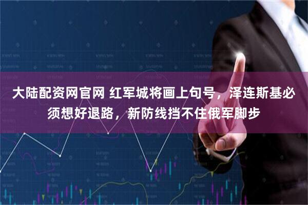 大陆配资网官网 红军城将画上句号，泽连斯基必须想好退路，新防线挡不住俄军脚步