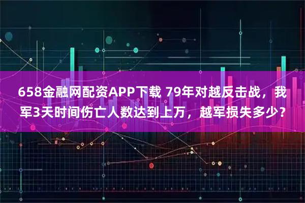 658金融网配资APP下载 79年对越反击战,我军3天时间伤亡人数达到上万,越军损失多少?