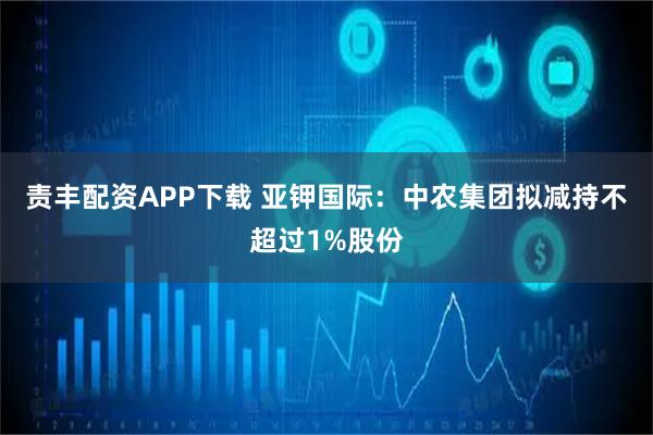 责丰配资APP下载 亚钾国际：中农集团拟减持不超过1%股份