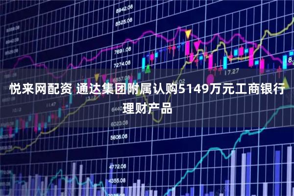悦来网配资 通达集团附属认购5149万元工商银行理财产品