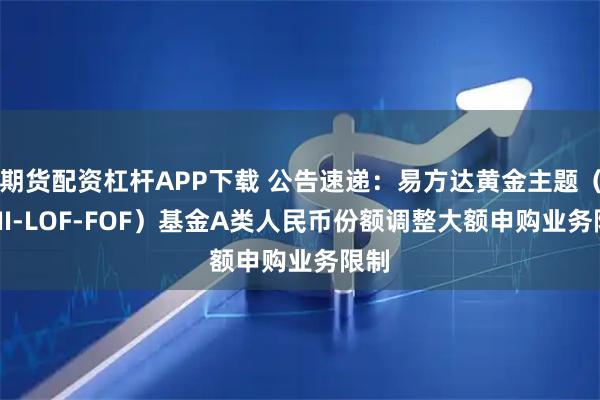 期货配资杠杆APP下载 公告速递：易方达黄金主题（QDII-LOF-FOF）基金A类人民币份额调整大额申购业务限制