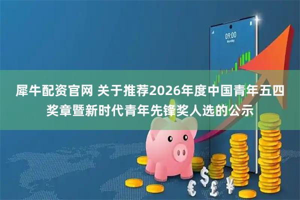 犀牛配资官网 关于推荐2026年度中国青年五四奖章暨新时代青年先锋奖人选的公示