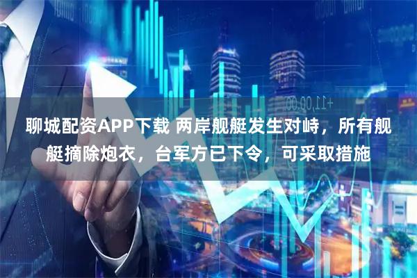 聊城配资APP下载 两岸舰艇发生对峙，所有舰艇摘除炮衣，台军方已下令，可采取措施