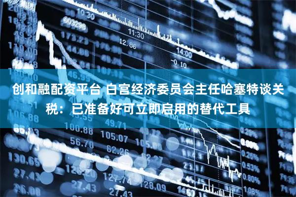 创和融配资平台 白宫经济委员会主任哈塞特谈关税：已准备好可立即启用的替代工具