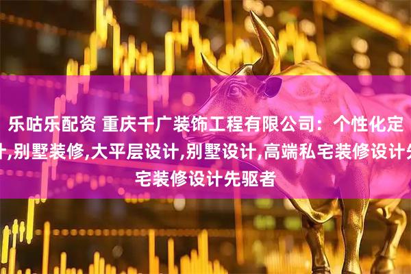 乐咕乐配资 重庆千广装饰工程有限公司：个性化定制设计,别墅装修,大平层设计,别墅设计,高端私宅装修设计先驱者