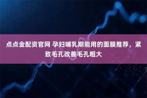 点点金配资官网 孕妇哺乳期能用的面膜推荐，紧致毛孔改善毛孔粗大
