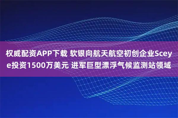 权威配资APP下载 软银向航天航空初创企业Sceye投资1500万美元 进军巨型漂浮气候监测站领域