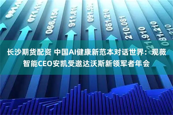 长沙期货配资 中国AI健康新范本对话世界：观薇智能CEO安凯受邀达沃斯新领军者年会