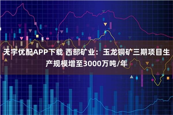 天宇优配APP下载 西部矿业：玉龙铜矿三期项目生产规模增至3000万吨/年