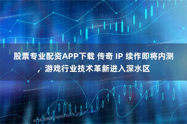 股票专业配资APP下载 传奇 IP 续作即将内测，游戏行业技术革新进入深水区